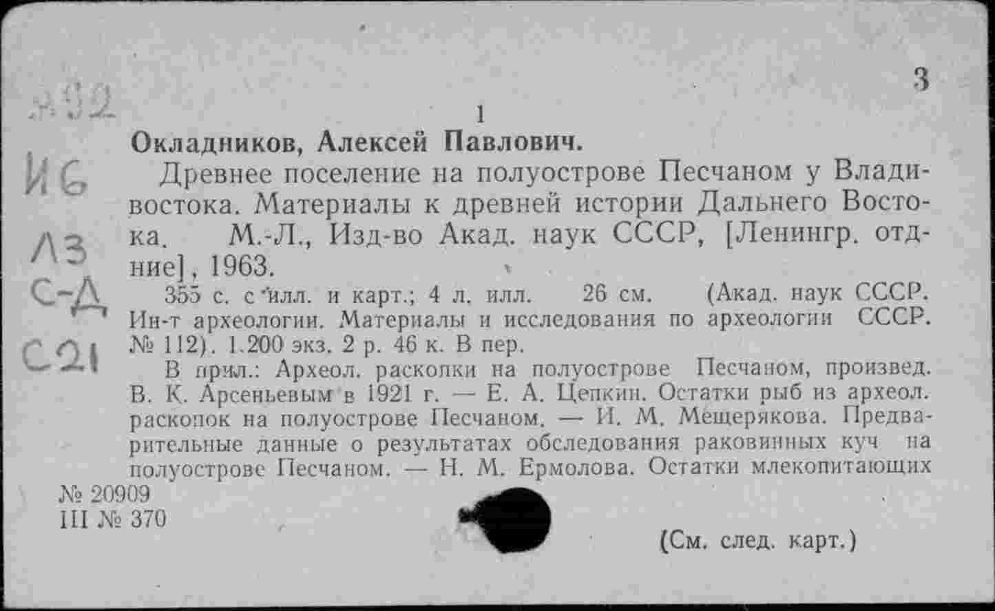 ﻿Й G
/\з
ОД
CQI
Окладников, Алексей Павлович.
Древнее поселение на полуострове Песчаном у Владивостока. Материалы к древней истории Дальнего Востока. М.-Л., Изд-во Акад, наук СССР, [Ленингр. отд-ние], 1963.
355 с. с'илл. и карт.; 4 л. илл. 26 см. (Акад, наук СССР. Ин-т археологии. Материалы и исследования по археологии СССР. № 112). 1.200 экз. 2 р. 46 к. В пер.
В прил.: Археол. раскопки на полуострове Песчаном, произвел. В. К. Арсеньевым в 1921 г. — Е. А. Цепким. Остатки рыб из археол. раскопок на полуострове Песчаном. -— И. М. Мещерякова. Предварительные данные о результатах обследования раковинных куч на полуострове Песчаном. — H. М. Ермолова. Остатки млекопитающих
№ 20909 III № 370
(См. след, карт.)